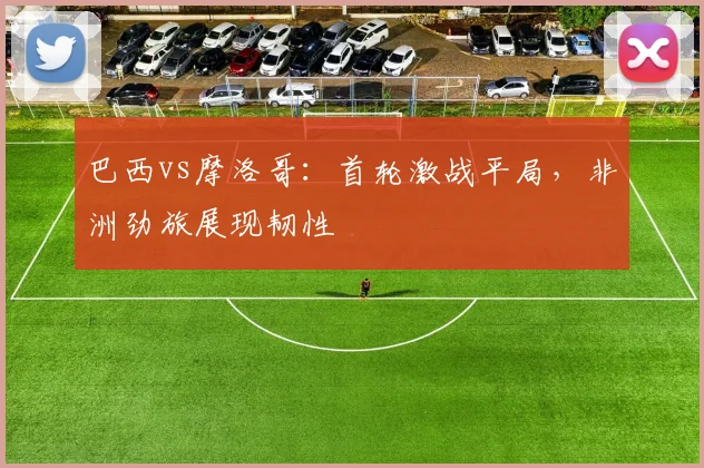 巴西vs摩洛哥：首轮激战平局，非洲劲旅展现韧性
