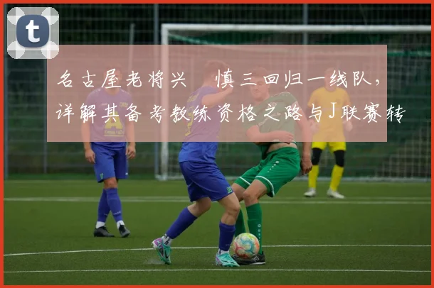 名古屋老将兴梠慎三回归一线队，详解其备考教练资格之路与J联赛转型案例