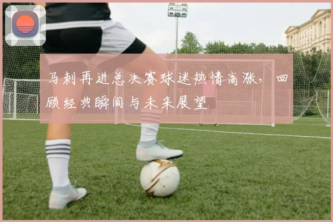 马刺再进总决赛球迷热情高涨，回顾经典瞬间与未来展望