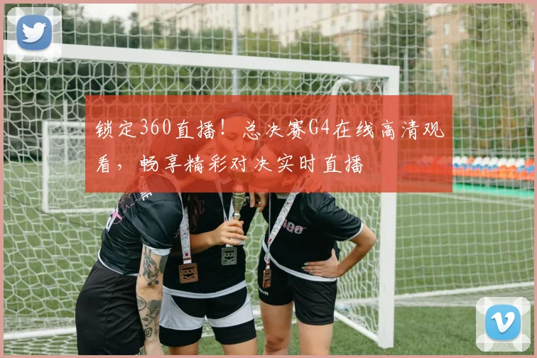 锁定360直播！总决赛G4在线高清观看，畅享精彩对决实时直播