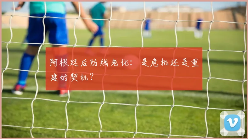 阿根廷后防线老化：是危机还是重建的契机？