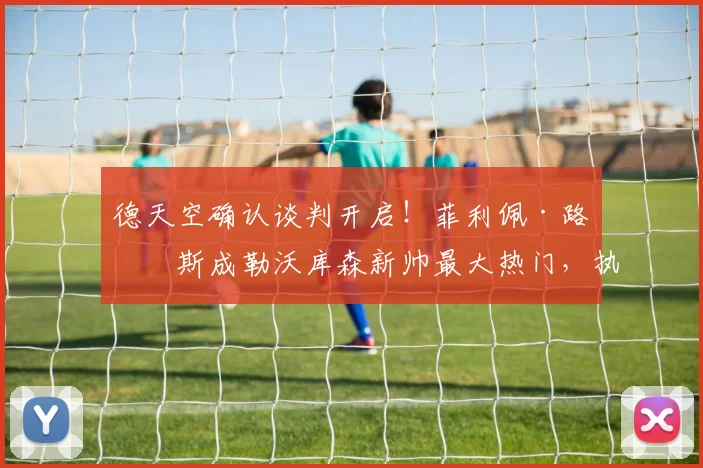 德天空确认谈判开启！菲利佩·路易斯成勒沃库森新帅最大热门，执教前景分析