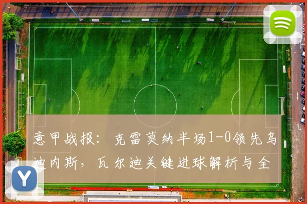 意甲战报：克雷莫纳半场1-0领先乌迪内斯，瓦尔迪关键进球解析与全场回顾