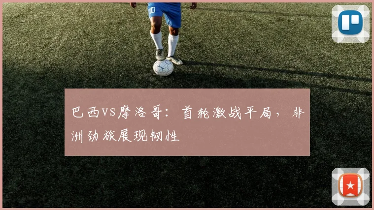 巴西vs摩洛哥：首轮激战平局，非洲劲旅展现韧性