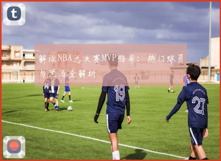 解读NBA总决赛MVP赔率：热门球员与黑马全解析