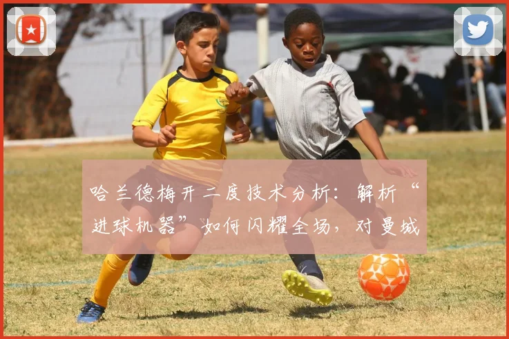 哈兰德梅开二度技术分析：解析“进球机器”如何闪耀全场，对曼城战术意义何在