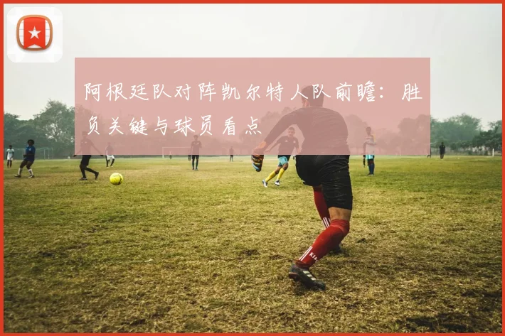 阿根廷队对阵凯尔特人队前瞻：胜负关键与球员看点