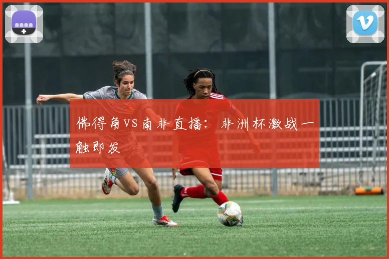佛得角vs南非直播：非洲杯激战一触即发