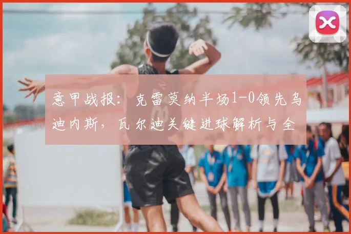 意甲战报：克雷莫纳半场1-0领先乌迪内斯，瓦尔迪关键进球解析与全场回顾