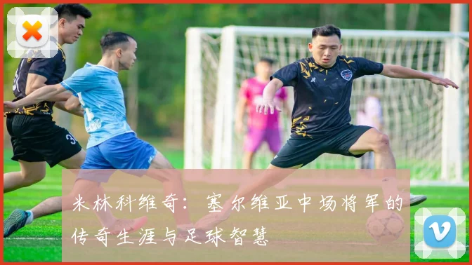 米林科维奇：塞尔维亚中场将军的传奇生涯与足球智慧