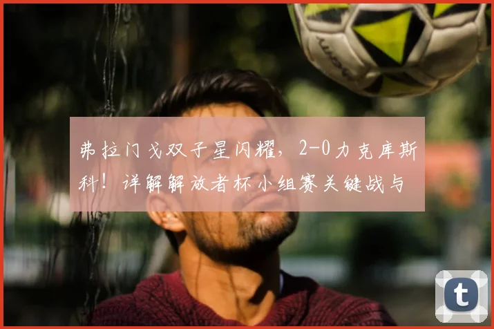 弗拉门戈双子星闪耀，2-0力克库斯科！详解解放者杯小组赛关键战与出线形势